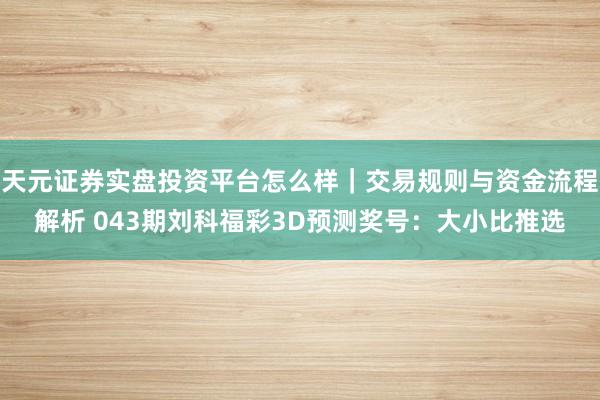 天元证券实盘投资平台怎么样｜交易规则与资金流程解析 043期刘科福彩3D预测奖号：大小比推选